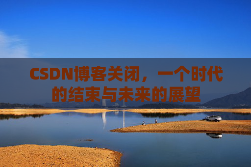 CSDN博客关闭，一个时代的结束与未来的展望